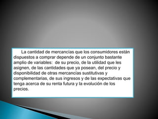 La cantidad de mercancías que los consumidores están 
dispuestos a comprar depende de un conjunto bastante 
amplio de variables: de su precio, de la utilidad que les 
asignen, de las cantidades que ya posean, del precio y 
disponibilidad de otras mercancías sustitutivas y 
complementarias, de sus ingresos y de las expectativas que 
tenga acerca de su renta futura y la evolución de los 
precios. 
 