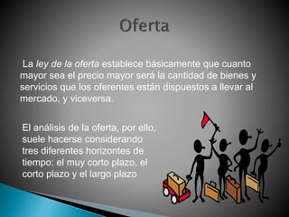 La ley de la oferta establece básicamente que cuanto 
mayor sea el precio mayor será la cantidad de bienes y 
servicios que los oferentes están dispuestos a llevar al 
mercado, y viceversa. 
El análisis de la oferta, por ello, 
suele hacerse considerando 
tres diferentes horizontes de 
tiempo: el muy corto plazo, el 
corto plazo y el largo plazo 
 