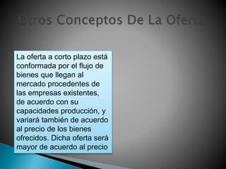 La oferta a corto plazo está 
conformada por el flujo de 
bienes que llegan al 
mercado procedentes de 
las empresas existentes, 
de acuerdo con su 
capacidades producción, y 
variará también de acuerdo 
al precio de los bienes 
ofrecidos. Dicha oferta será 
mayor de acuerdo al precio 
 