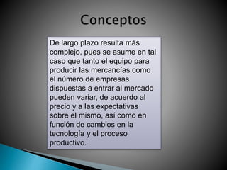 De largo plazo resulta más 
complejo, pues se asume en tal 
caso que tanto el equipo para 
producir las mercancías como 
el número de empresas 
dispuestas a entrar al mercado 
pueden variar, de acuerdo al 
precio y a las expectativas 
sobre el mismo, así como en 
función de cambios en la 
tecnología y el proceso 
productivo. 
 