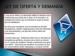 La ley de la oferta y la demanda refleja la relación entre 
la demanda que existe de un bien en el mercado y la 
cantidad del mismo que es ofrecido en base al precio 
que se establezca. 
Se tiene que considerar que el mercado es de libre 
competencia, existen negociaciones entre los oferentes 
y los demandantes y se permite el libro tráfico de 
mercancías. 
La teoría dice que: "hablando dentro de un mercado de 
competencia perfecta, el precio de un bien se situará 
en un "punto de equilibrio" donde la demanda sea igual 
a la oferta". Ese punto de equilibrio es el precio al que 
los consumidores están dispuestos a comprar el bien. 
 