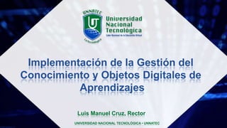 Implementación de la Gestión del
Conocimiento y Objetos Digitales de
Aprendizajes
Luis Manuel Cruz, Rector
UNIVERSIDAD NACIONAL TECNOLÓGICA • UNNATEC
 