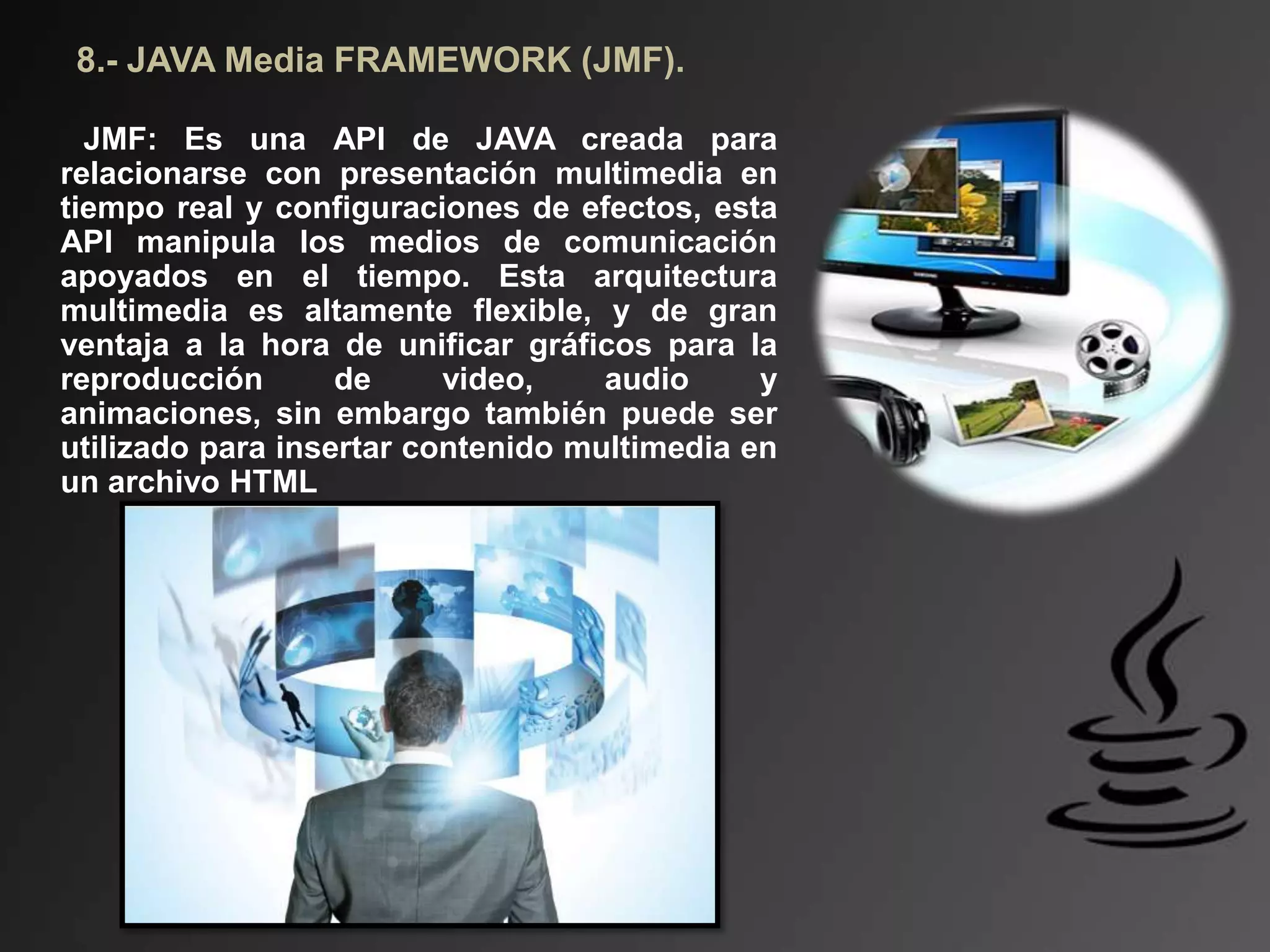 8.- JAVA Media FRAMEWORK (JMF).
JMF: Es una API de JAVA creada para
relacionarse con presentación multimedia en
tiempo real y configuraciones de efectos, esta
API manipula los medios de comunicación
apoyados ​​en el tiempo. Esta arquitectura
multimedia es altamente flexible, y de gran
ventaja a la hora de unificar gráficos para la
reproducción de video, audio y
animaciones, sin embargo también puede ser
utilizado para insertar contenido multimedia en
un archivo HTML
 