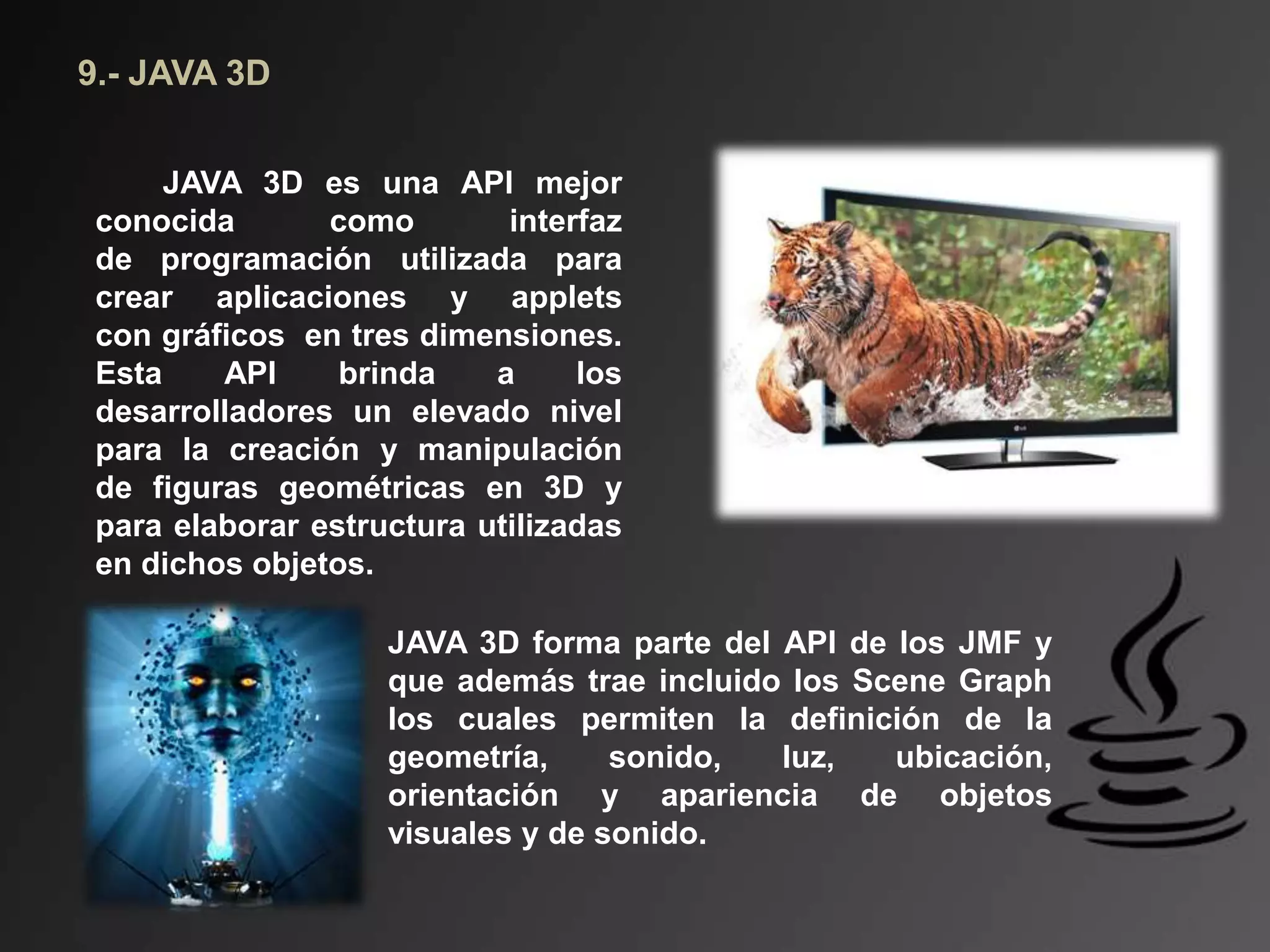 9.- JAVA 3D
JAVA 3D es una API mejor
conocida como interfaz
de programación utilizada para
crear aplicaciones y applets
con gráficos en tres dimensiones.
Esta API brinda a los
desarrolladores un elevado nivel
para la creación y manipulación
de figuras geométricas en 3D y
para elaborar estructura utilizadas
en dichos objetos.
JAVA 3D forma parte del API de los JMF y
que además trae incluido los Scene Graph
los cuales permiten la definición de la
geometría, sonido, luz, ubicación,
orientación y apariencia de objetos
visuales y de sonido.
 