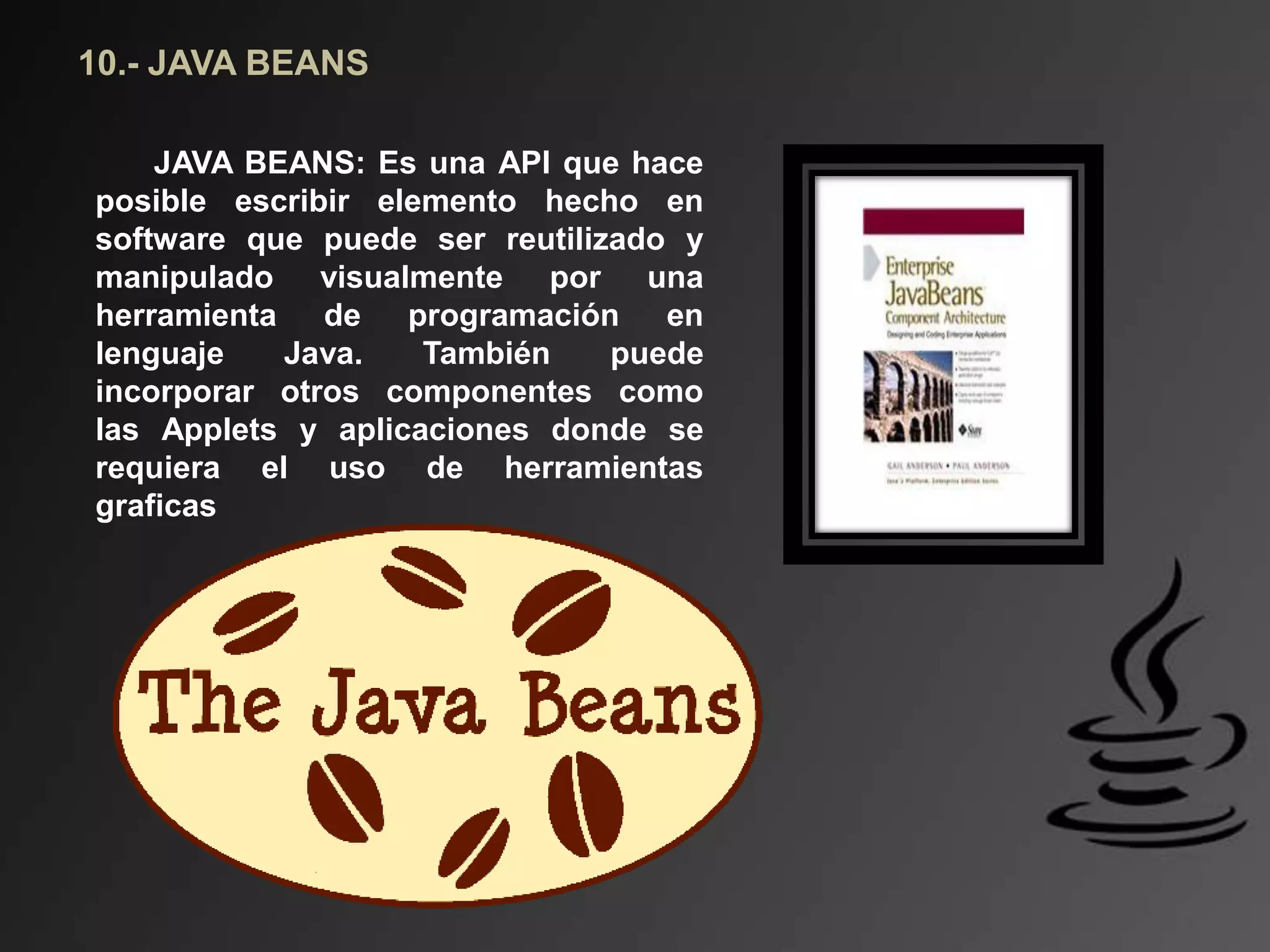 10.- JAVA BEANS
JAVA BEANS: Es una API que hace
posible escribir elemento hecho en
software que puede ser reutilizado y
manipulado visualmente por una
herramienta de programación en
lenguaje Java. También puede
incorporar otros componentes como
las Applets y aplicaciones donde se
requiera el uso de herramientas
graficas
 