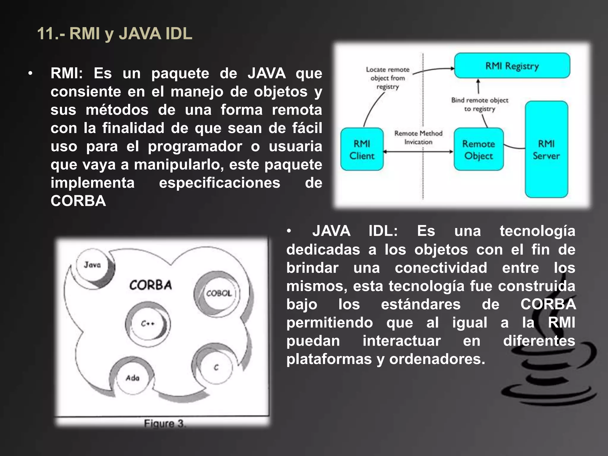 11.- RMI y JAVA IDL
• RMI: Es un paquete de JAVA que
consiente en el manejo de objetos y
sus métodos de una forma remota
con la finalidad de que sean de fácil
uso para el programador o usuaria
que vaya a manipularlo, este paquete
implementa especificaciones de
CORBA
• JAVA IDL: Es una tecnología
dedicadas a los objetos con el fin de
brindar una conectividad entre los
mismos, esta tecnología fue construida
bajo los estándares de CORBA
permitiendo que al igual a la RMI
puedan interactuar en diferentes
plataformas y ordenadores.
 