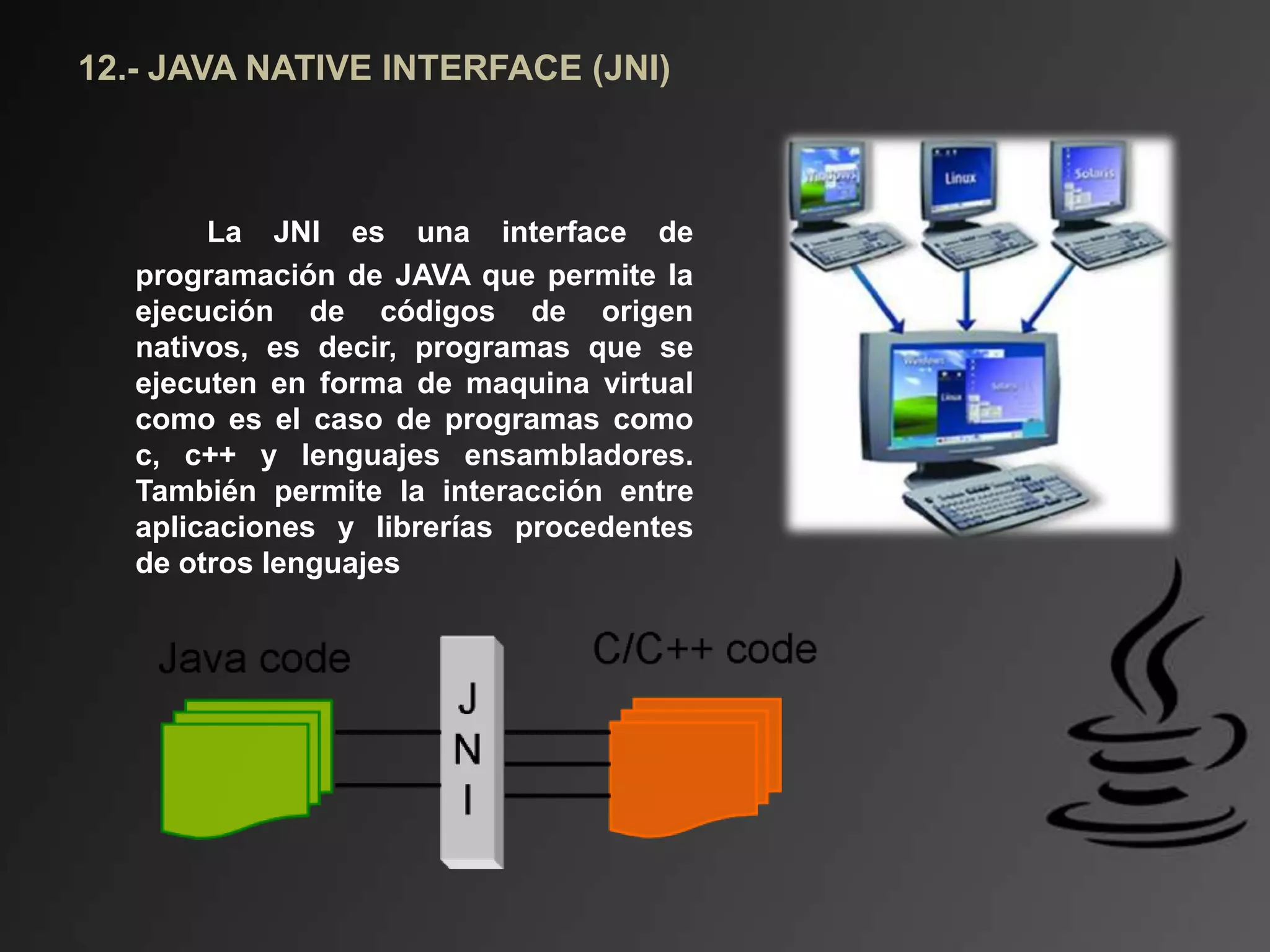 12.- JAVA NATIVE INTERFACE (JNI)
La JNI es una interface de
programación de JAVA que permite la
ejecución de códigos de origen
nativos, es decir, programas que se
ejecuten en forma de maquina virtual
como es el caso de programas como
c, c++ y lenguajes ensambladores.
También permite la interacción entre
aplicaciones y librerías procedentes
de otros lenguajes
 
