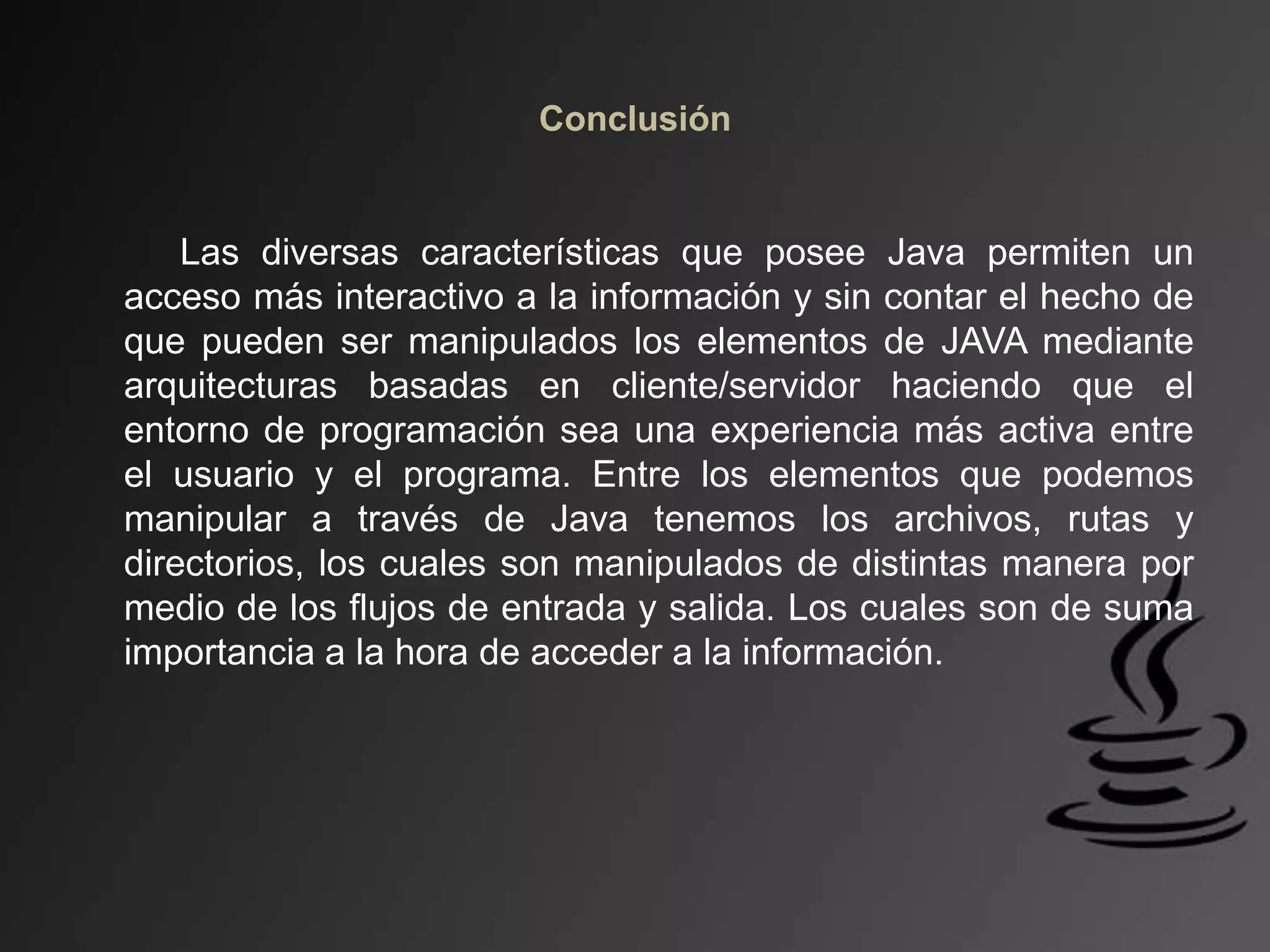 Conclusión
Las diversas características que posee Java permiten un
acceso más interactivo a la información y sin contar el hecho de
que pueden ser manipulados los elementos de JAVA mediante
arquitecturas basadas en cliente/servidor haciendo que el
entorno de programación sea una experiencia más activa entre
el usuario y el programa. Entre los elementos que podemos
manipular a través de Java tenemos los archivos, rutas y
directorios, los cuales son manipulados de distintas manera por
medio de los flujos de entrada y salida. Los cuales son de suma
importancia a la hora de acceder a la información.
 