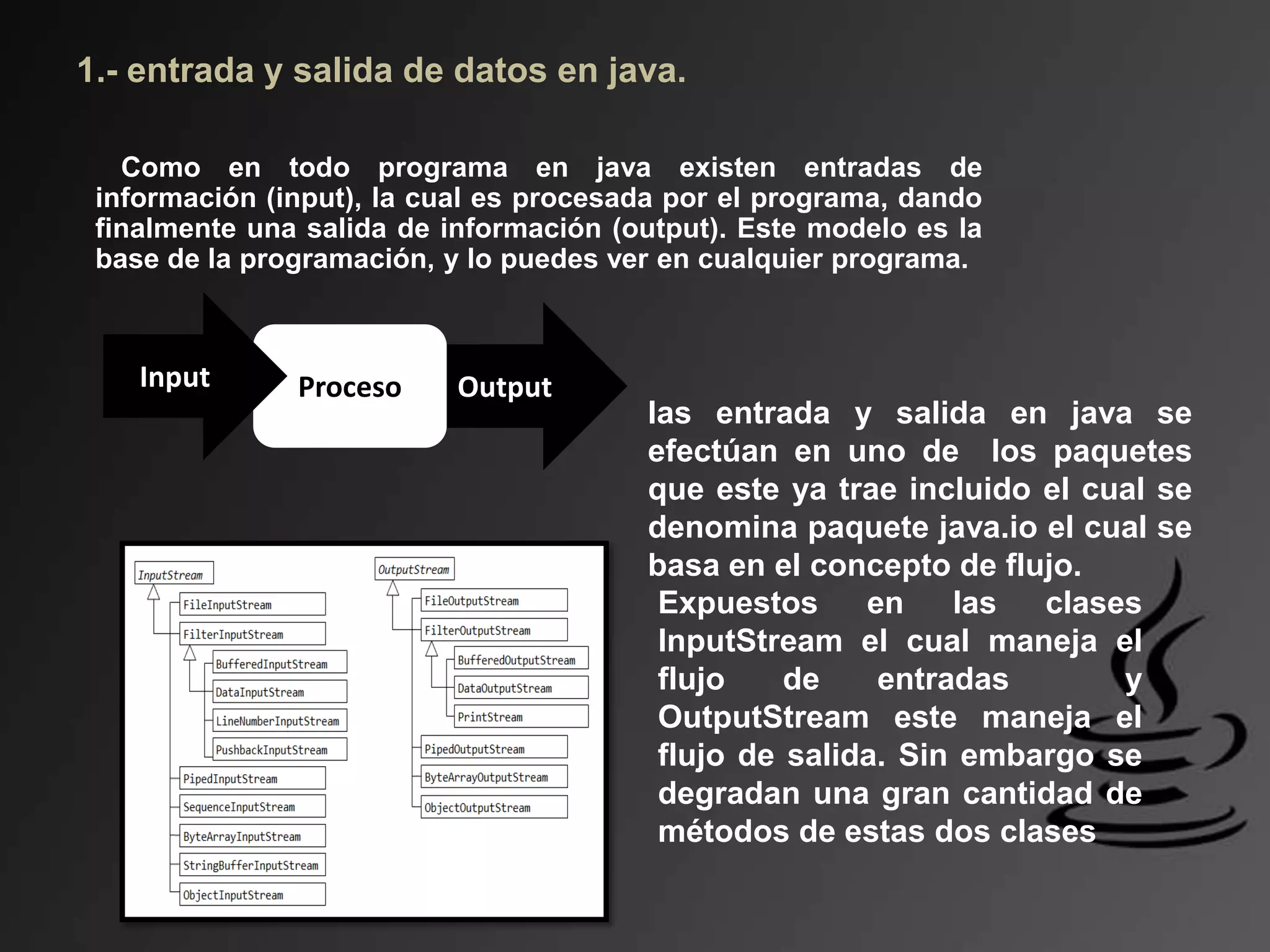 Output
1.- entrada y salida de datos en java.
Como en todo programa en java existen entradas de
información (input), la cual es procesada por el programa, dando
finalmente una salida de información (output). Este modelo es la
base de la programación, y lo puedes ver en cualquier programa.
ProcesoInput
las entrada y salida en java se
efectúan en uno de los paquetes
que este ya trae incluido el cual se
denomina paquete java.io el cual se
basa en el concepto de flujo.
Expuestos en las clases
InputStream el cual maneja el
flujo de entradas y
OutputStream este maneja el
flujo de salida. Sin embargo se
degradan una gran cantidad de
métodos de estas dos clases
 