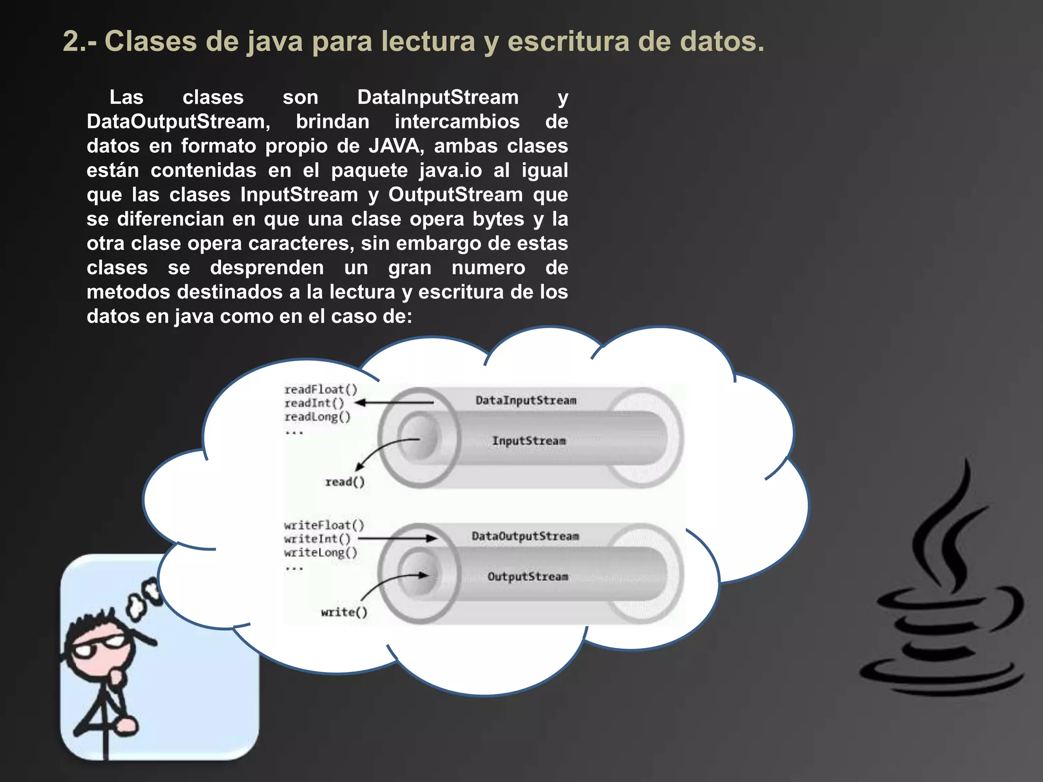 2.- Clases de java para lectura y escritura de datos.
Las clases son DataInputStream y
DataOutputStream, brindan intercambios de
datos en formato propio de JAVA, ambas clases
están contenidas en el paquete java.io al igual
que las clases InputStream y OutputStream que
se diferencian en que una clase opera bytes y la
otra clase opera caracteres, sin embargo de estas
clases se desprenden un gran numero de
metodos destinados a la lectura y escritura de los
datos en java como en el caso de:
 