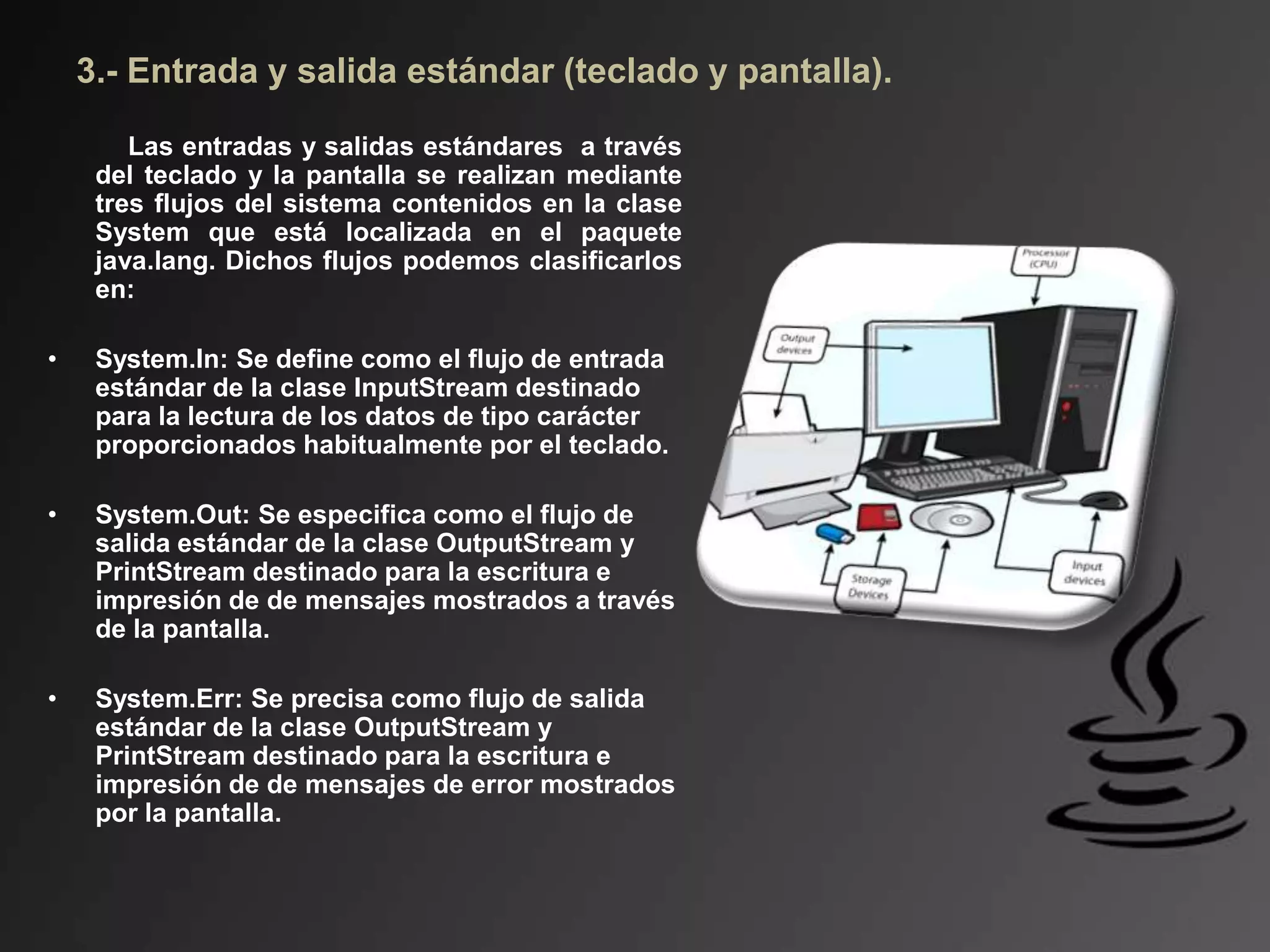 3.- Entrada y salida estándar (teclado y pantalla).
Las entradas y salidas estándares a través
del teclado y la pantalla se realizan mediante
tres flujos del sistema contenidos en la clase
System que está localizada en el paquete
java.lang. Dichos flujos podemos clasificarlos
en:
• System.In: Se define como el flujo de entrada
estándar de la clase InputStream destinado
para la lectura de los datos de tipo carácter
proporcionados habitualmente por el teclado.
• System.Out: Se especifica como el flujo de
salida estándar de la clase OutputStream y
PrintStream destinado para la escritura e
impresión de de mensajes mostrados a través
de la pantalla.
• System.Err: Se precisa como flujo de salida
estándar de la clase OutputStream y
PrintStream destinado para la escritura e
impresión de de mensajes de error mostrados
por la pantalla.
 
