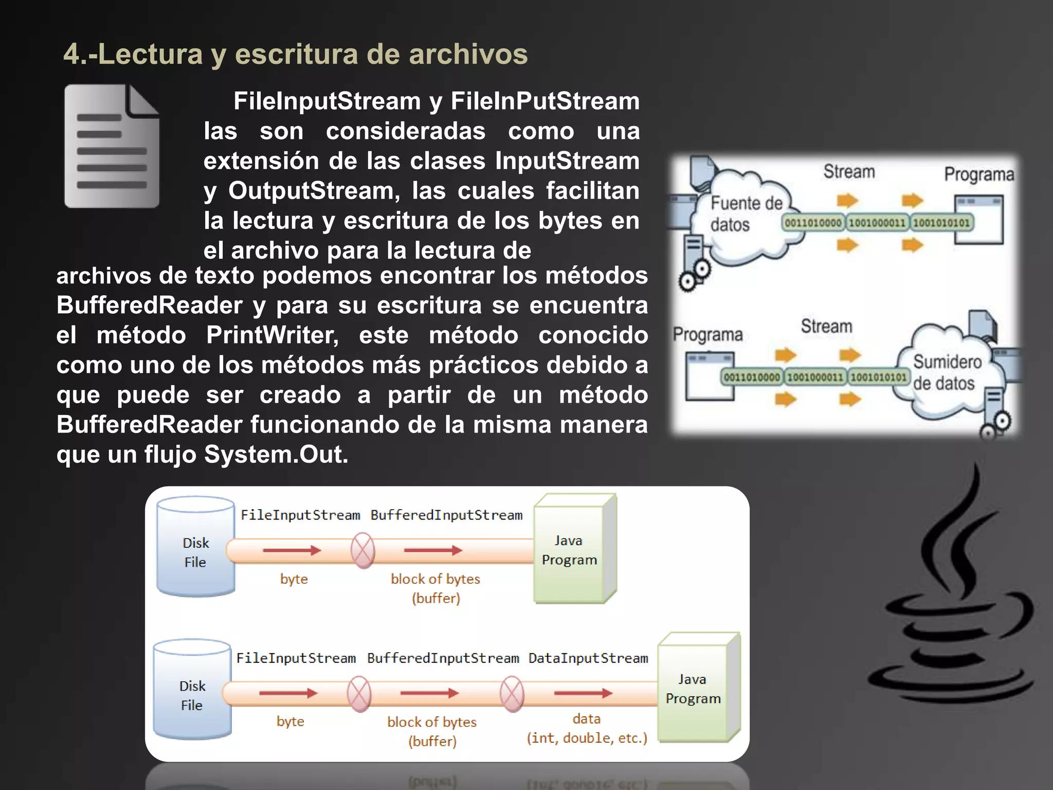 4.-Lectura y escritura de archivos
FileInputStream y FileInPutStream
las son consideradas como una
extensión de las clases InputStream
y OutputStream, las cuales facilitan
la lectura y escritura de los bytes en
el archivo para la lectura de
archivos de texto podemos encontrar los métodos
BufferedReader y para su escritura se encuentra
el método PrintWriter, este método conocido
como uno de los métodos más prácticos debido a
que puede ser creado a partir de un método
BufferedReader funcionando de la misma manera
que un flujo System.Out.
 