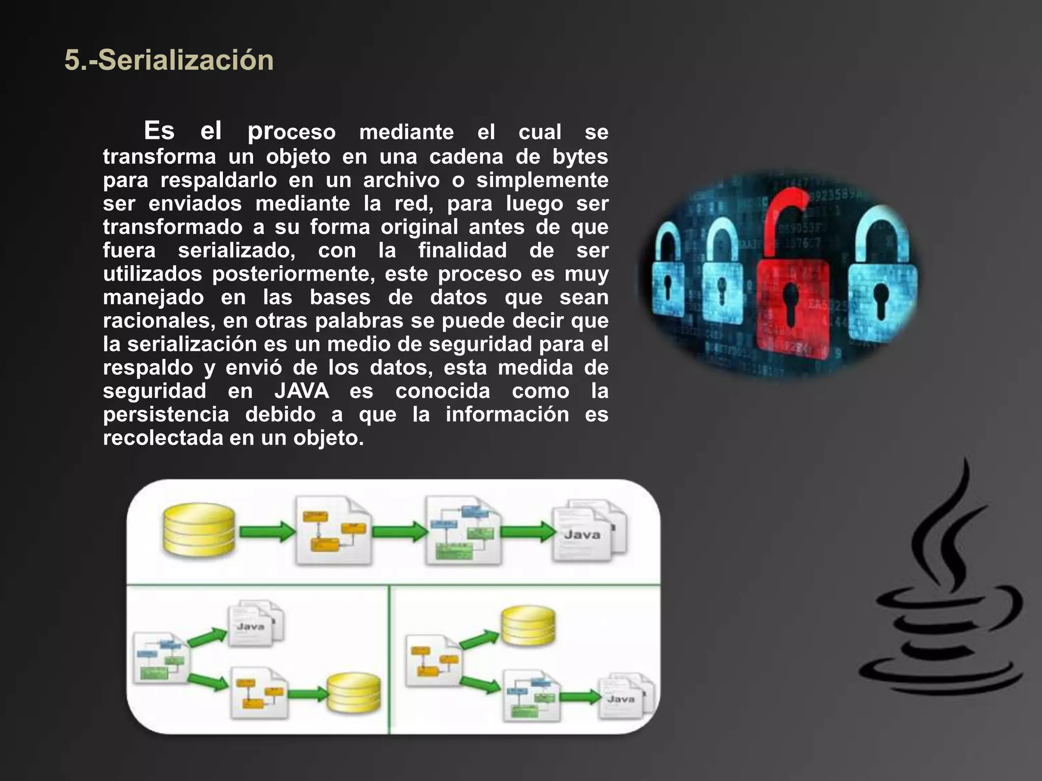 5.-Serialización
Es el proceso mediante el cual se
transforma un objeto en una cadena de bytes
para respaldarlo en un archivo o simplemente
ser enviados mediante la red, para luego ser
transformado a su forma original antes de que
fuera serializado, con la finalidad de ser
utilizados posteriormente, este proceso es muy
manejado en las bases de datos que sean
racionales, en otras palabras se puede decir que
la serialización es un medio de seguridad para el
respaldo y envió de los datos, esta medida de
seguridad en JAVA es conocida como la
persistencia debido a que la información es
recolectada en un objeto.
 
