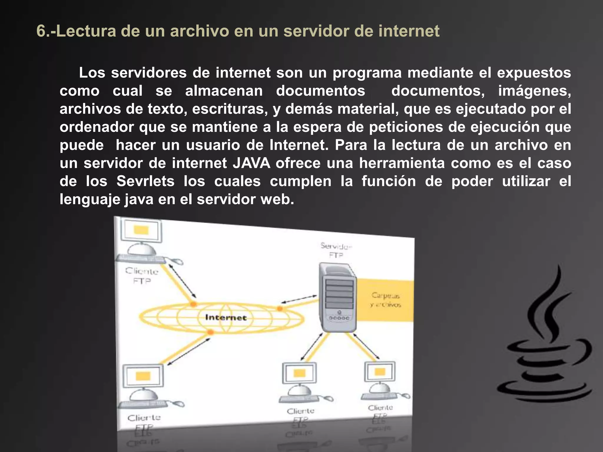 6.-Lectura de un archivo en un servidor de internet
Los servidores de internet son un programa mediante el expuestos
como cual se almacenan documentos documentos, imágenes,
archivos de texto, escrituras, y demás material, que es ejecutado por el
ordenador que se mantiene a la espera de peticiones de ejecución que
puede hacer un usuario de Internet. Para la lectura de un archivo en
un servidor de internet JAVA ofrece una herramienta como es el caso
de los Sevrlets los cuales cumplen la función de poder utilizar el
lenguaje java en el servidor web.
 