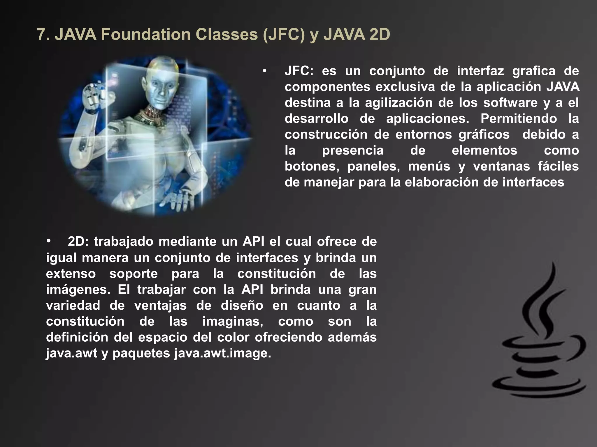 7. JAVA Foundation Classes (JFC) y JAVA 2D
• JFC: es un conjunto de interfaz grafica de
componentes exclusiva de la aplicación JAVA
destina a la agilización de los software y a el
desarrollo de aplicaciones. Permitiendo la
construcción de entornos gráficos debido a
la presencia de elementos como
botones, paneles, menús y ventanas fáciles
de manejar para la elaboración de interfaces
• 2D: trabajado mediante un API el cual ofrece de
igual manera un conjunto de interfaces y brinda un
extenso soporte para la constitución de las
imágenes. El trabajar con la API brinda una gran
variedad de ventajas de diseño en cuanto a la
constitución de las imaginas, como son la
definición del espacio del color ofreciendo además
java.awt y paquetes java.awt.image.
 