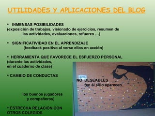 UTILIDADES Y APLICACIONES DEL BLOG INMENSAS POSIBILIDADES  (exposición de trabajos, visionado de ejercicios, resumen de  las actividades, evaluaciones, refuerzo …) SIGNIFICATIVIDAD EN EL APRENDIZAJE  (feedback positivo al verse ellos en acción) HERRAMIENTA QUE FAVORECE EL ESFUERZO PERSONAL  (durante las actividades,    en el cuaderno de clase) CAMBIO DE CONDUCTAS      NO  DESEABLES  (en él sólo aparecen   los buenos jugadores    y compañeros) ESTRECHA RELACIÓN CON    OTROS COLEGIOS 