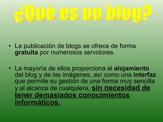 La publicación de blogs se ofrece de forma  gratuita  por numerosos servidores. La mayoría de ellos proporciona el  alojamiento  del blog y de las imágenes, así como una  interfaz  que permite su gestión de una forma muy sencilla y al alcance de cualquiera,  sin necesidad de tener demasiados conocimientos informáticos. ¿Qué es un blog? 
