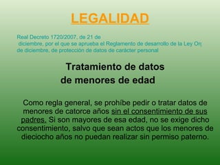 LEGALIDAD Tratamiento de datos de menores de edad   Como regla general, se prohíbe pedir o tratar datos de menores de catorce años  sin el consentimiento de sus padres.  Si son mayores de esa edad, no se exige dicho consentimiento, salvo que sean actos que los menores de dieciocho años no puedan realizar sin permiso paterno. Real Decreto 1720/2007, de 21  de  diciembre, por el que se aprueba el Reglamento de desarrollo de la Ley Orgánica 15/1999, de 13  de  diciembre, de protección de datos de carácter personal   