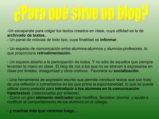 Un escaparate para colgar los textos creados en clase, cuya utilidad es la de  archivado de textos. .  - Un panel de noticias de todo tipo, cuya finalidad es  informar .  - Un espacio de comunicación entre alumnos-alumnos y alumnos-profesores, lo que proporciona  retroalimentación .  - Un espacio abierto a la participación de todos. Y no sólo de aquellos que siempre levantan la mano en clase. El blog da voz a los que no se atreven a expresarse en clase por timidez, inseguridad y otros motivos.  Favorece su  socialización . - Una herramienta de expresión escrita que permite introducir textos que son fruto de una reflexión o comentarios en los que prima la espontaneidad, lo que se puede utilizar como pretexto para  introducir a los alumnos en la comunicación hipertextual . (relacionados por enlaces). - Como un gran  elemento motivador  que modifica, favorece, premia  y ayuda a rectificar el comportamiento de los alumnos en el colegio. -  y muchas más que veremos luego… ¿Para qué sirve un blog? 