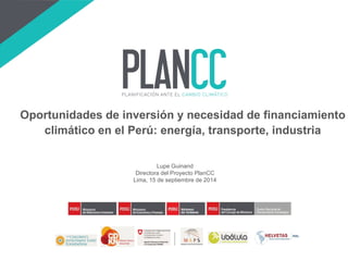 Lupe Guinand 
Directora del Proyecto PlanCC 
Lima, 15 de septiembre de 2014 
Oportunidades de inversión y necesidad de financiamiento climático en el Perú: energía, transporte, industria  