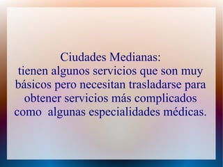 Ciudades Medianas:
tienen algunos servicios que son muy
básicos pero necesitan trasladarse para
obtener servicios más complicados
como algunas especialidades médicas.
 