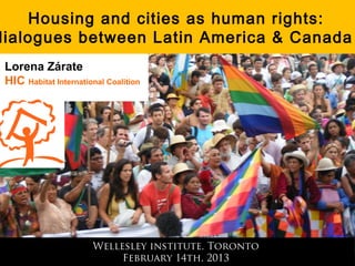 Housing and cities as human rights:
dialogues between Latin America & Canada
 Lorena Zárate
 HIC Habitat International Coalition




                       Wellesley institute, Toronto
                            February 14th, 2013
 