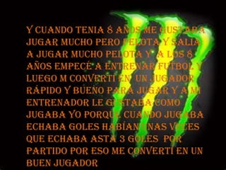 y cuando tenia 8 años me gustaba jugar mucho pero pelota y salia a jugar mucho pelota y  a los 8 años empecé a entrenar futbol y luego m convertí en  un jugador rápido y bueno para jugar y a mi entrenador le gustaba como jugaba yo porque cuando jugaba echaba goles habían unas veces que echaba asta 3 goles  por partido por eso me convertí en un buen jugador 