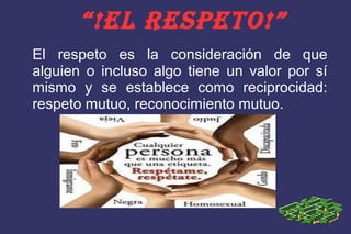 “!EL RESPETO!”
El respeto es la consideración de que
alguien o incluso algo tiene un valor por sí
mismo y se establece como reciprocidad:
respeto mutuo, reconocimiento mutuo.
 