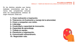 DE LA IDEA A LA EMPRESA
MÓDULO 1 · TIEMPO DE INNOVAR: DE LA IDEA A LA PROPUESTA DE VALOR
En los distintos estudios que hemos
realizado, encontramos que hay al
menos diez competencias comunes
entre los emprendedores exitosos de
origen mexicano. Éstas son:
1.- Crear motivación e inspiración.
2.- Tolerancia a la frustración y manejo de la adversidad.
3.- Crean y comparten una visión.
4.- Liderazgo.
5.- Creatividad y capacidad de innovación.
6.- Capacidad de aprendizaje.
7.- Trabajo en equipo.
8.- Planeación y organización.
9.- Comunicador extraordinario.
10.- Negociador nato.
 
