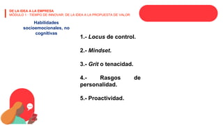 DE LA IDEA A LA EMPRESA
MÓDULO 1 · TIEMPO DE INNOVAR: DE LA IDEA A LA PROPUESTA DE VALOR
Habilidades
socioemocionales, no
cognitivas
1.- Locus de control.
2.- Mindset.
3.- Grit o tenacidad.
4.- Rasgos de
personalidad.
5.- Proactividad.
 