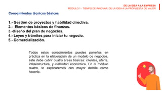 DE LA IDEA A LA EMPRESA
MÓDULO 1 · TIEMPO DE INNOVAR: DE LA IDEA A LA PROPUESTA DE VALOR
Conocimientos técnicos básicos
1.- Gestión de proyectos y habilidad directiva.
2.- Elementos básicos de finanzas.
3.-Diseño del plan de negocios.
4.- Leyes y trámites para iniciar tu negocio.
5.- Comercialización.
Todos estos conocimientos puedes ponerlos en
práctica en la elaboración de un modelo de negocios,
éste debe cubrir cuatro áreas básicas: clientes, oferta,
infraestructura, y viabilidad económica. En el módulo
cuatro, te explicaremos con mayor detalle cómo
hacerlo.
 