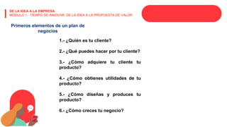 DE LA IDEA A LA EMPRESA
MÓDULO 1 · TIEMPO DE INNOVAR: DE LA IDEA A LA PROPUESTA DE VALOR
Primeros elementos de un plan de
negocios
1.- ¿Quién es tu cliente?
2.- ¿Qué puedes hacer por tu cliente?
3.- ¿Cómo adquiere tu cliente tu
producto?
4.- ¿Cómo obtienes utilidades de tu
producto?
5.- ¿Cómo diseñas y produces tu
producto?
6.- ¿Cómo creces tu negocio?
 