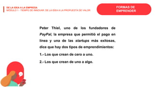 FORMAS DE
EMPRENDER
DE LA IDEA A LA EMPRESA
MÓDULO 1 · TIEMPO DE INNOVAR: DE LA IDEA A LA PROPUESTA DE VALOR
Peter Thiel, uno de los fundadores de
PayPal, la empresa que permitió el pago en
línea y una de las startups más exitosas,
dice que hay dos tipos de emprendimientos:
1.- Los que crean de cero a uno.
2.- Los que crean de uno a algo.
 
