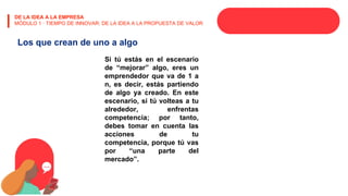 DE LA IDEA A LA EMPRESA
MÓDULO 1 · TIEMPO DE INNOVAR: DE LA IDEA A LA PROPUESTA DE VALOR
Los que crean de uno a algo
Si tú estás en el escenario
de “mejorar” algo, eres un
emprendedor que va de 1 a
n, es decir, estás partiendo
de algo ya creado. En este
escenario, si tú volteas a tu
alrededor, enfrentas
competencia; por tanto,
debes tomar en cuenta las
acciones de tu
competencia, porque tú vas
por “una parte del
mercado”.
 
