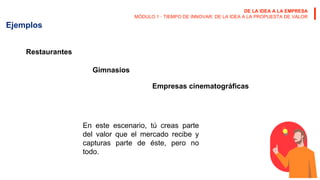 DE LA IDEA A LA EMPRESA
MÓDULO 1 · TIEMPO DE INNOVAR: DE LA IDEA A LA PROPUESTA DE VALOR
Ejemplos
Restaurantes
Gimnasios
Empresas cinematográficas
En este escenario, tú creas parte
del valor que el mercado recibe y
capturas parte de éste, pero no
todo.
 