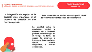 GOBIERNO DE UNA
EMPRESA
DE LA IDEA A LA EMPRESA
MÓDULO 1 · TIEMPO DE INNOVAR: DE LA IDEA A LA PROPUESTA DE VALOR
La integración del equipo es la
decisión más importante en el
proceso de creación de una
nueva empresa.
Debes contar con un equipo multidisciplinar capaz
de cubrir las diferentes áreas de una empresa.
La claridad sobre la
propiedad, control y
gobierno de la empresa
permite poder escoger en
el tiempo la forma de
crecer la empresa e
incorporar inversionistas,
socios, nuevos
empleados, e incluso
acreedores.
 