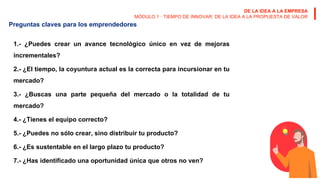 DE LA IDEA A LA EMPRESA
MÓDULO 1 · TIEMPO DE INNOVAR: DE LA IDEA A LA PROPUESTA DE VALOR
Preguntas claves para los emprendedores
1.- ¿Puedes crear un avance tecnológico único en vez de mejoras
incrementales?
2.- ¿El tiempo, la coyuntura actual es la correcta para incursionar en tu
mercado?
3.- ¿Buscas una parte pequeña del mercado o la totalidad de tu
mercado?
4.- ¿Tienes el equipo correcto?
5.- ¿Puedes no sólo crear, sino distribuir tu producto?
6.- ¿Es sustentable en el largo plazo tu producto?
7.- ¿Has identificado una oportunidad única que otros no ven?
 