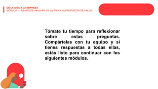 DE LA IDEA A LA EMPRESA
MÓDULO 1 · TIEMPO DE INNOVAR: DE LA IDEA A LA PROPUESTA DE VALOR
Tómate tu tiempo para reflexionar
sobre estas preguntas.
Compártelas con tu equipo y si
tienes respuestas a todas ellas,
estás listo para continuar con los
siguientes módulos.
 