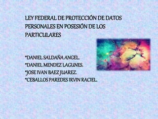 LEY FEDERAL DE PROTECCIÓN DE DATOS 
PERSONALES EN POSESIÓN DE LOS 
PARTICULARES 
*DANIEL SALDAÑA ANGEL. 
*DANIEL MENDEZ LAGUNES. 
*JOSE IVAN BAEZ JUAREZ. 
*CEBALLOS PAREDES IRVIN RACIEL. 
 
