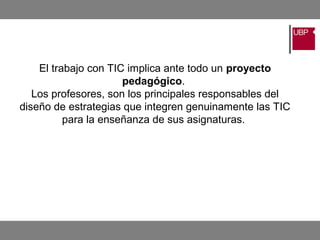 El trabajo con TIC implica ante todo un proyecto
pedagógico.
Los profesores, son los principales responsables del
diseño de estrategias que integren genuinamente las TIC
para la enseñanza de sus asignaturas.
 