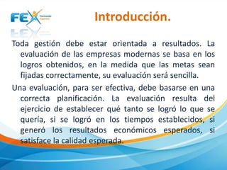 Introducción.
Toda gestión debe estar orientada a resultados. La
evaluación de las empresas modernas se basa en los
logros obtenidos, en la medida que las metas sean
fijadas correctamente, su evaluación será sencilla.
Una evaluación, para ser efectiva, debe basarse en una
correcta planificación. La evaluación resulta del
ejercicio de establecer qué tanto se logró lo que se
quería, si se logró en los tiempos establecidos, si
generó los resultados económicos esperados, si
satisface la calidad esperada.

 