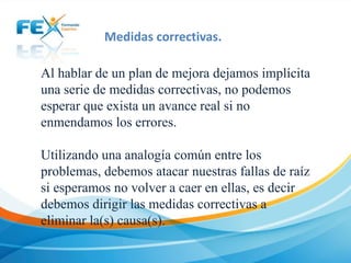 Medidas correctivas.
Al hablar de un plan de mejora dejamos implícita
una serie de medidas correctivas, no podemos
esperar que exista un avance real si no
enmendamos los errores.
Utilizando una analogía común entre los
problemas, debemos atacar nuestras fallas de raíz
si esperamos no volver a caer en ellas, es decir
debemos dirigir las medidas correctivas a
eliminar la(s) causa(s).

 