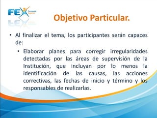 Objetivo Particular.
• Al finalizar el tema, los participantes serán capaces
de:
• Elaborar planes para corregir irregularidades
detectadas por las áreas de supervisión de la
Institución, que incluyan por lo menos la
identificación de las causas, las acciones
correctivas, las fechas de inicio y término y los
responsables de realizarlas.

 