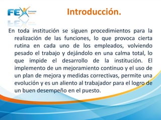 Introducción.
En toda institución se siguen procedimientos para la
realización de las funciones, lo que provoca cierta
rutina en cada uno de los empleados, volviendo
pesado el trabajo y dejándolo en una calma total, lo
que impide el desarrollo de la institución. El
implemento de un mejoramiento continuo y el uso de
un plan de mejora y medidas correctivas, permite una
evolución y es un aliento al trabajador para el logro de
un buen desempeño en el puesto.

 
