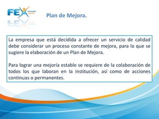 Plan de Mejora.

La empresa que está decidida a ofrecer un servicio de calidad
debe considerar un proceso constante de mejora, para lo que se
sugiere la elaboración de un Plan de Mejora.
Para lograr una mejoría estable se requiere de la colaboración de
todos los que laboran en la institución, así como de acciones
continuas o permanentes.

 