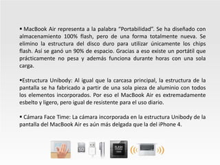  MacBook Air representa a la palabra “Portabilidad”. Se ha diseñado con almacenamiento 100% flash, pero de una forma totalmente nueva. Se elimino la estructura del disco duro para utilizar únicamente los chips flash. Así se ganó un 90% de espacio. Gracias a eso existe un portátil que prácticamente no pesa y además funciona durante horas con una sola carga. 