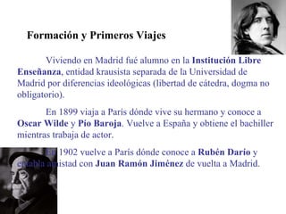 Formación y Primeros Viajes Viviendo en Madrid fué alumno en la  Institución Libre Enseñanza , entidad krausista separada de la Universidad de Madrid por diferencias ideológicas (libertad de cátedra, dogma no obligatorio). En 1899 viaja a París dónde vive su hermano y conoce a  Oscar Wilde  y  Pío Baroja . Vuelve a España y obtiene el bachiller mientras trabaja de actor. En 1902 vuelve a París dónde conoce a  Rubén Darío  y entabla amistad con  Juan Ramón Jiménez  de vuelta a Madrid. 