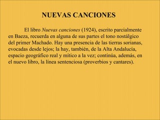 El libro  Nuevas canciones  ( 1924 ), escrito parcialmente en Baeza, recuerda en alguna de sus partes el tono nostálgico del primer Machado. Hay una presencia de las tierras sorianas, evocadas desde lejos; la hay, también, de la Alta  Andalucía,  espacio geográfico real y mítico a la vez; continúa, además, en el nuevo libro, la línea sentenciosa (proverbios y cantares). NUEVAS CANCIONES 