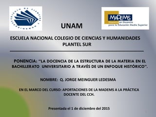 1
UNAM
NOMBRE: Q. JORGE MEINGUER LEDESMA
ESCUELA NACIONAL COLEGIO DE CIENCIAS Y HUMANIDADES
PLANTEL SUR
EN EL MARCO DEL CURSO: APORTACIONES DE LA MADEMS A LA PRÁCTICA
DOCENTE DEL CCH.
Presentada el 1 de diciembre del 2015
PONENCIA: “LA DOCENCIA DE LA ESTRUCTURA DE LA MATERIA EN EL
BACHILLERATO UNIVERSITARIO A TRAVÉS DE UN ENFOQUE HISTÓRICO”.
 