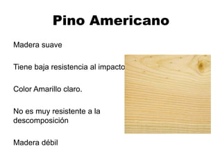 Pino Americano
Madera suave
Tiene baja resistencia al impacto
Color Amarillo claro.
No es muy resistente a la
descomposición
Madera débil
 
